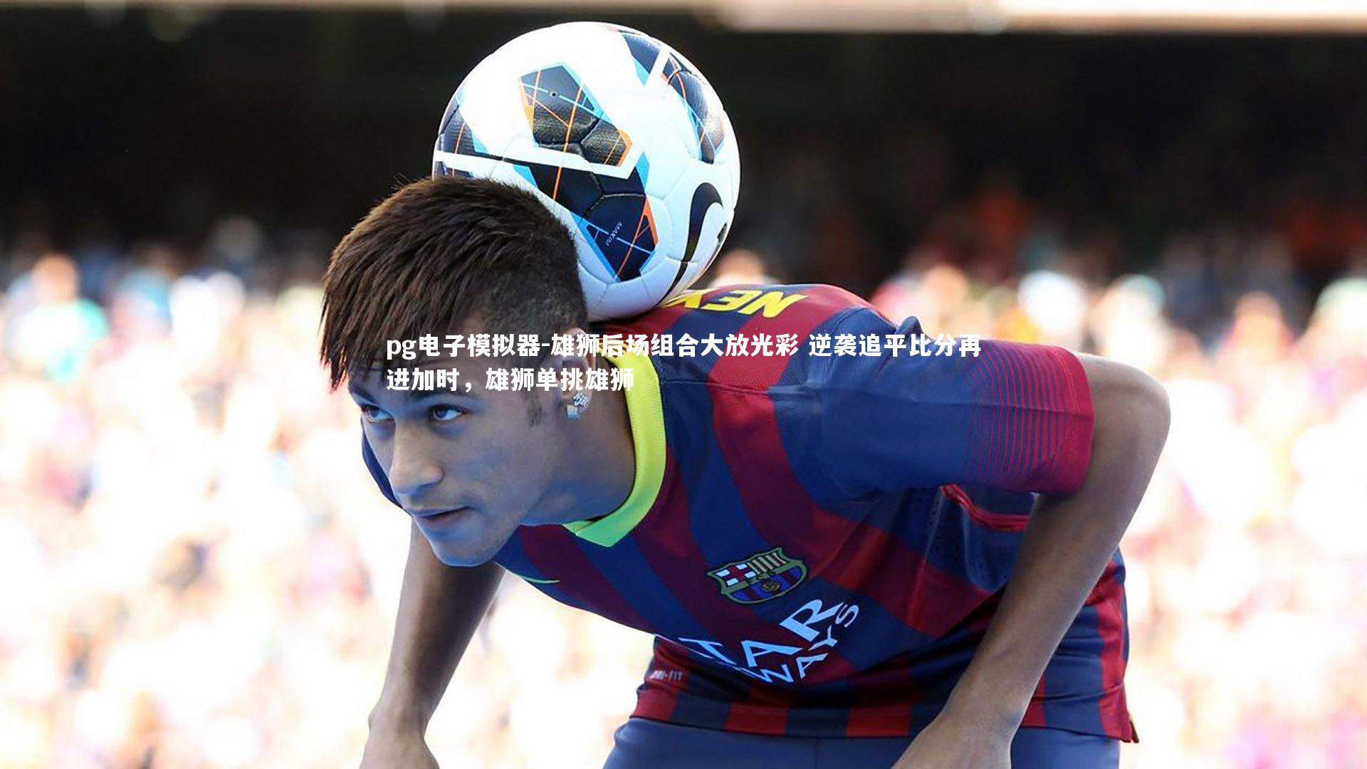 pg电子模拟器-雄狮后场组合大放光彩 逆袭追平比分再进加时，雄狮单挑雄狮