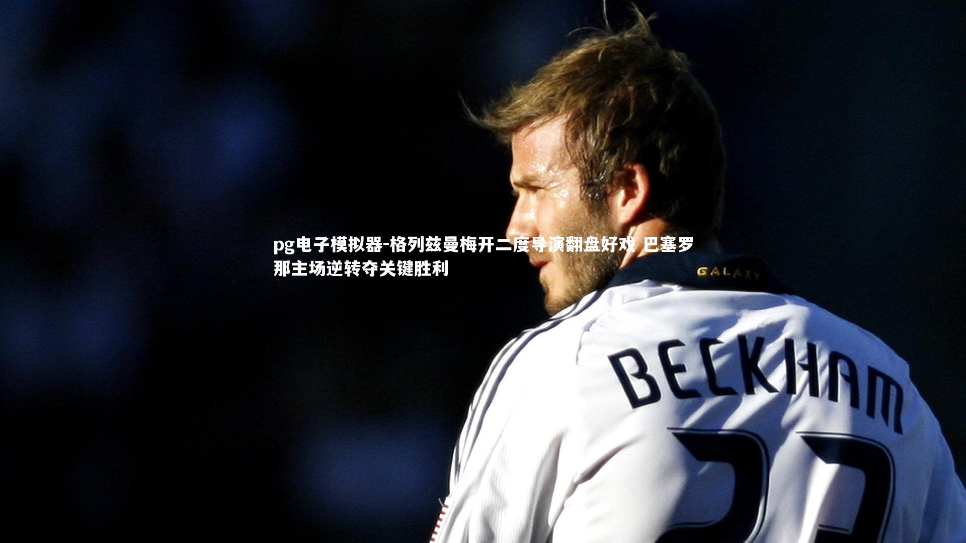 格列兹曼梅开二度导演翻盘好戏 巴塞罗那主场逆转夺关键胜利